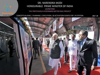 SRI. NARENDRA MODI
HONOURABLE PRIME MINSTER OF INDIA
LAUNCHING
THE PRESTIGIOUS HYDERABAD METRO RAIL PROJECT
CONCEPTUALISING | PLANNING | EXECUTION | & ACTIVATION EVENTS FOR 24 STATION 2017 -18
 