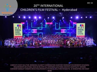 20TH INTERNATIONAL
CHILDREN’S FILM FESTIVAL – Hyderabad
COMPLETE EVENT SOLUTION BRANDING CELEBRITY COORDINATION DIGNITARY COORDINATION MEMENTO DESIGNING
REQUIREMENTS INFLATABLE IDEAS & DELIVERY ALL SCREENING LOCATIONS LOGISTICS HOSPITALITY OPENING
CEREMONY BANQUET DINNERS MEDIA REQUIREMENTS TECHNICAL SOLUTION FOR DIGITAL & WEBCASTING AND MANY
MORE
2017 -18
 