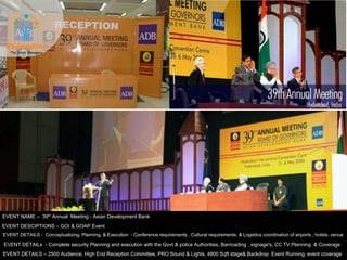 EVENT NAME – 39th Annual Meeting - Asian Development Bank
EVENT DESCIPTIONS – GOI & GOAP Event
EVENT DETAILS - Conceptualizing, Planning, & Execution - Conference requirements , Cultural requirements, & Logistics coordination of airports , hotels, venue
EVENT DETAILS – 2500 Audience, High End Reception Committee, PRO Sound & Lights, 4800 Sqft stage& Backdrop Event Running, event coverage
EVENT DETAILs - Complete security Planning and execution with the Govt & police Authorities, Barricading , signage's, CC TV Planning & Coverage
 