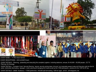 EVENT NAME – 1st Afro Asian Games
EVENT DESCIPTIONS – GOI & GOAP Event
EVENT DETAILS - Planning, presenting and executing the complete Logistics including stadiums, venues, for 40,000 – 50,000 people , CC TV
Planning & Coverage
EVENT DETAILS – 28000 Audience, + 17500 performers ,100,000 sqft barricading, 1200 sin ages , all id’s , all holograms, etc
EVENT DETAILs - Complete Event Security Planning , layouts, security printing ideas, full proof non duplicable passes invites and Execution with the Govt &
police Authorities, Barricading , signage's, route’s planning & managing the Crowd as well as the 17500 participants , solutions for the VVIP & VIP req.
 