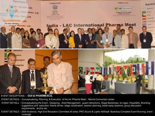 EVENT DESCIPTIONS – GOI & PHARMEXCIL
EVENT DETAILS - Conceptualizing, Planning, & Execution of the Int. Pharma Meet - Marriot Convention center
EVENT DETAILS – 2500 Audience, High End Reception Committee,40 artist, PRO Sound & Lights 4000sqft Backdrop Complete Event Running, event
coverage
EVENT DETAILs - Conceptualizing the Event , Designing , Artist Management , guest interactions, Stage Backdrops, sin ages, Hospitality, Branding
suggestions and execution, theme dinner, stage coordination, session planning, break away sessions, group discussion
requirements, anchor etc
 