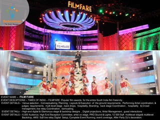 EVENT NAME – FILM FARE
EVENT DESCIPTIONS – TIMES OF INDIA – FILMFARE Popular film awards for the entire South India film fraternity .
EVENT DETAILS - Venue selection , Conceptualizing, Planning, Layouts & Execution of the ground requirements , Performing Artist coordination, &
judges requirements, multi level stage , back drops, hospitality, Branding, back stage Coordination , hospitality & Crowd
management, live relay Coordination, barricading,
EVENT DETAILS – 6,000 Audience, High End Reception Committee, artist on stage, PRO Sound & Lights, 12 000 Sqft multilevel stage& multilevel
Backdrop, 4800 Sqft live relay Digital Setup, Complete Event Running, event coverage, After Party DJ’s decoration.
EVENT DETAILs - High-end digital & Glamorous stage & backdrop designs , Digital projections, Artist Management , guest interactions
 