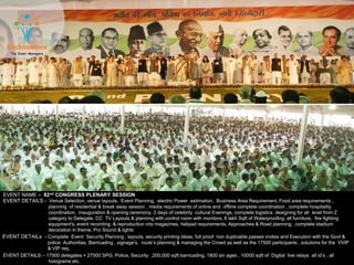 EVENT NAME – 82nd CONGRESS PLENARY SESSION
EVENT DETAILS - Venue Selection, venue layouts, Event Planning, electric Power estimation, Business Area Requirement, Food area requirements ,
planning of residential & break away session , media requirements of online and offline complete coordination , complete hospitality
coordination, inauguration & opening ceremony, 3 days of celebrity cultural Evenings, complete logistics designing for all level from Z
category to Delegate, CC TV Layouts & planning with control room with monitors, 6 lakh Sqft of Waterproofing, all furniture, fire fighting
equipment's, event recording & reproduction into magazines, helipad requirements, Approaches & Road planning, complete stadium
decoration in theme, Pro Sound & lights
EVENT DETAILS – 17500 delegates + 27500 SPG, Police, Security ,200,000 sqft barricading, 1800 sin ages , 10000 sqft of Digital live relays all id’s , all
holograms etc.
EVENT DETAILs - Complete Event Security Planning , layouts, security printing ideas, full proof non duplicable passes invites and Execution with the Govt &
police Authorities, Barricading , signage's, route’s planning & managing the Crowd as well as the 17500 participants , solutions for the VVIP
& VIP req.
 
