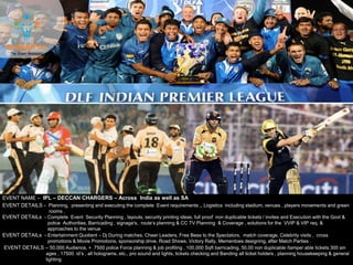 EVENT NAME – IPL – DECCAN CHARGERS – Across India as well as SA
EVENT DETAILS - Planning, presenting and executing the complete Event requirements ,, Logistics including stadium, venues , players movements and green
rooms .
EVENT DETAILS – 50,000 Audience, + 7500 police Force planning & job profiling , 100,000 Sqft barricading, 50,00 non duplicable /tamper able tickets 300 sin
ages , 17500 id’s , all holograms, etc., pro sound and lights, tickets checking and Banding all ticket holders , planning housekeeping & general
lighting
EVENT DETAILs - Complete Event Security Planning , layouts, security printing ideas, full proof non duplicable tickets / invites and Execution with the Govt &
police Authorities, Barricading , signage's, route’s planning & CC TV Planning & Coverage , solutions for the VVIP & VIP req. &
approaches to the venue
EVENT DETAILs - Entertainment Quotient – Dj During matches, Cheer Leaders, Free Bees to the Spectators, match coverage, Celebrity visits , cross
promotions & Movie Promotions, sponsorship drive, Road Shows, Victory Rally, Mementoes designing, after Match Parties .
 