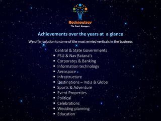Achievements over the years at a glance
Central & State Governments
 PSU & Nav Ratana’s
 Corporates & Banking
 Information technology
 Aerospace
 Infrastructure
 Destinations – India & Globe
 Sports & Adventure
 Event Properties
 Political
 Celebrations
 Wedding planning
 Education
We offer solution to some of the most envied verticals in the business
 