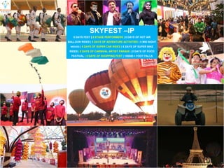 SKYFEST –IP
5 DAYS FEST 5 STAGE PERFORMERS | 5 DAYS OF HOT AIR
BALLOON RIDES | 5 DAYS OF ADVENTURE ACTIVITIES | 5 MID NIGHT
MOVIES | 5 DAYS OF SUPER CAR RIDES | 5 DAYS OF SUPER BIKE
RIDES | 5 DAYS OF CARNIVAL ARTIST PARADE | 5 DAYS OF FOOD
FESTIVAL | 5 DAYS OF SHOPPING FEST | 100000 + FOOT FALLS
 