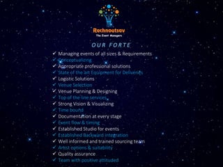 O U R F O R T E
 Managing events of all sizes & Requirements
 Conceptualizing
 Appropriate professional solutions
 State of the art Equipment for Deliveries
 Logistic Solutions
 Venue Selection
 Venue Planning & Designing
 Top of the line services
 Strong Vision & Visualizing
 Time bound
 Documentation at every stage
 Event flow & timing
 Established Studio for events
 Established Backward integration
 Well informed and trained sourcing team
 Artist options & suitability
 Quality assurance
 Team with positive attituded
 