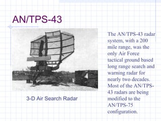 AN/TPS-43
The AN/TPS-43 radar
system, with a 200
mile range, was the
only Air Force
tactical ground based
long range search and
warning radar for
nearly two decades.
Most of the AN/TPS-
43 radars are being
modified to the
AN/TPS-75
configuration.
3-D Air Search Radar
 