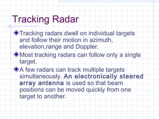 Tracking Radar
Tracking radars dwell on individual targets
and follow their motion in azimuth,
elevation,range and Doppler.
Most tracking radars can follow only a single
target.
A few radars can track multiple targets
simultaneously. An electronically steered
array antenna is used so that beam
positions can be moved quickly from one
target to another.
 