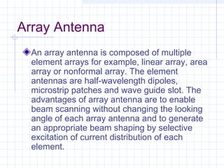 Array Antenna
An array antenna is composed of multiple
element arrays for example, linear array, area
array or nonformal array. The element
antennas are half-wavelength dipoles,
microstrip patches and wave guide slot. The
advantages of array antenna are to enable
beam scanning without changing the looking
angle of each array antenna and to generate
an appropriate beam shaping by selective
excitation of current distribution of each
element.
 