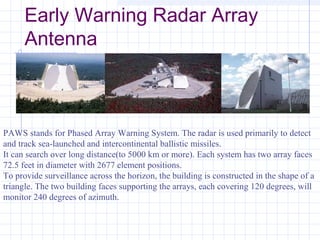 Early Warning Radar Array
Antenna
PAWS stands for Phased Array Warning System. The radar is used primarily to detect
and track sea-launched and intercontinental ballistic missiles.
It can search over long distance(to 5000 km or more). Each system has two array faces
72.5 feet in diameter with 2677 element positions.
To provide surveillance across the horizon, the building is constructed in the shape of a
triangle. The two building faces supporting the arrays, each covering 120 degrees, will
monitor 240 degrees of azimuth.
 
