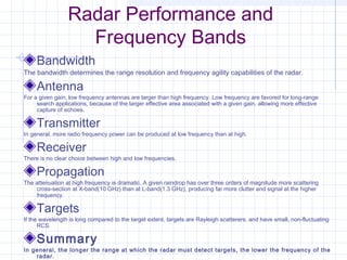 Radar Performance and
Frequency Bands
Bandwidth
The bandwidth determines the range resolution and frequency agility capabilities of the radar.
Antenna
For a given gain, low frequency antennas are larger than high frequency. Low frequency are favored for long-range
search applications, because of the larger effective area associated with a given gain, allowing more effective
capture of echoes.
Transmitter
In general, more radio frequency power can be produced at low frequency than at high.
Receiver
There is no clear choice between high and low frequencies.
Propagation
The attenuation at high frequency is dramatic. A given raindrop has over three orders of magnitude more scattering
cross-section at X-band(10 GHz) than at L-band(1.3 GHz), producing far more clutter and signal at the higher
frequency.
Targets
If the wavelength is long compared to the target extent, targets are Rayleigh scatterers, and have small, non-fluctuating
RCS.
Summary
In general, the longer the range at which the radar must detect targets, the lower the frequency of the
radar.
 