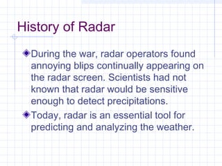 History of Radar
During the war, radar operators found
annoying blips continually appearing on
the radar screen. Scientists had not
known that radar would be sensitive
enough to detect precipitations.
Today, radar is an essential tool for
predicting and analyzing the weather.
 