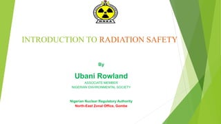 INTRODUCTION TO RADIATION SAFETY
By
Ubani Rowland
ASSOCIATE MEMBER
NIGERIAN ENVIRONMENTAL SOCIETY
Nigerian Nuclear Regulatory Authority
North-East Zonal Office, Gombe
 