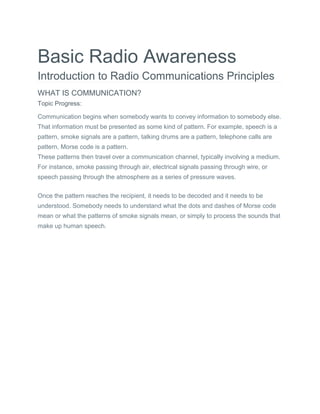 Basic Radio Awareness
Introduction to Radio Communications Principles
WHAT IS COMMUNICATION?
Topic Progress:
Communication begins when somebody wants to convey information to somebody else.
That information must be presented as some kind of pattern. For example, speech is a
pattern, smoke signals are a pattern, talking drums are a pattern, telephone calls are
pattern, Morse code is a pattern.
These patterns then travel over a communication channel, typically involving a medium.
For instance, smoke passing through air, electrical signals passing through wire, or
speech passing through the atmosphere as a series of pressure waves.
Once the pattern reaches the recipient, it needs to be decoded and it needs to be
understood. Somebody needs to understand what the dots and dashes of Morse code
mean or what the patterns of smoke signals mean, or simply to process the sounds that
make up human speech.
 