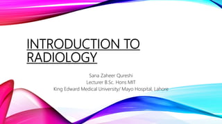 INTRODUCTION TO
RADIOLOGY
Sana Zaheer Qureshi
Lecturer B.Sc. Hons MIT
King Edward Medical University/ Mayo Hospital, Lahore
 