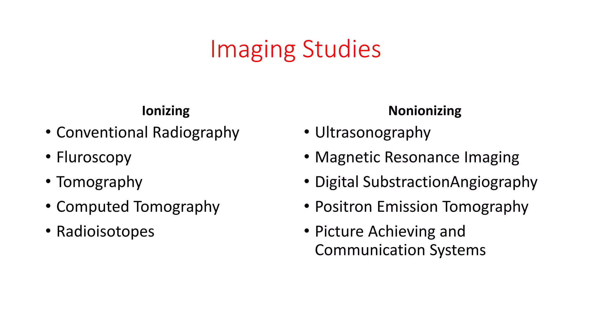 Imaging Studies
Ionizing
• Conventional Radiography
• Fluroscopy
• Tomography
• Computed Tomography
• Radioisotopes
Nonionizing
• Ultrasonography
• Magnetic Resonance Imaging
• Digital SubstractionAngiography
• Positron Emission Tomography
• Picture Achieving and
Communication Systems