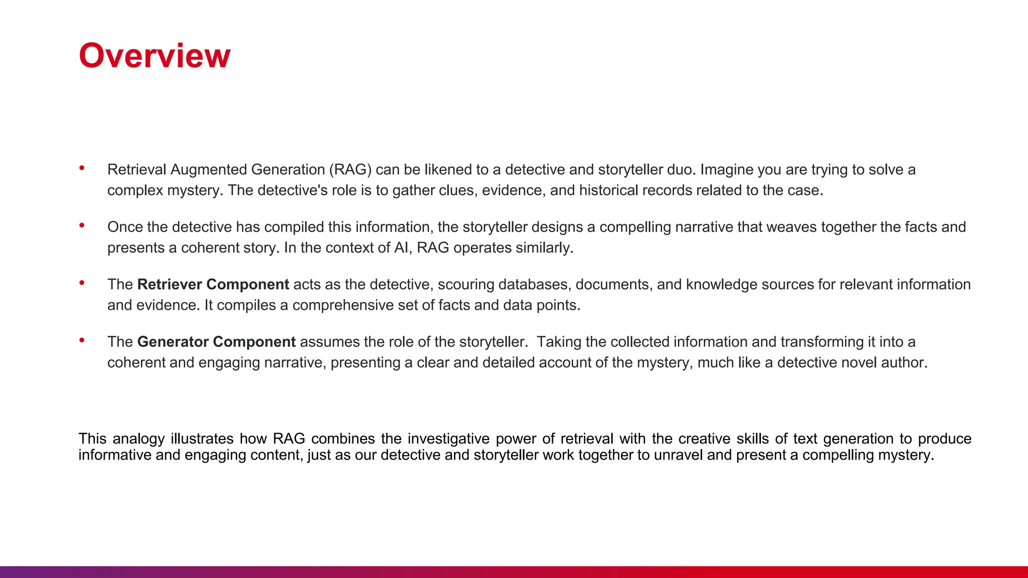 Overview
• Retrieval Augmented Generation (RAG) can be likened to a detective and storyteller duo. Imagine you are trying to solve a
complex mystery. The detective's role is to gather clues, evidence, and historical records related to the case.
• Once the detective has compiled this information, the storyteller designs a compelling narrative that weaves together the facts and
presents a coherent story. In the context of AI, RAG operates similarly.
• The Retriever Component acts as the detective, scouring databases, documents, and knowledge sources for relevant information
and evidence. It compiles a comprehensive set of facts and data points.
• The Generator Component assumes the role of the storyteller. Taking the collected information and transforming it into a
coherent and engaging narrative, presenting a clear and detailed account of the mystery, much like a detective novel author.
This analogy illustrates how RAG combines the investigative power of retrieval with the creative skills of text generation to produce
informative and engaging content, just as our detective and storyteller work together to unravel and present a compelling mystery.
 