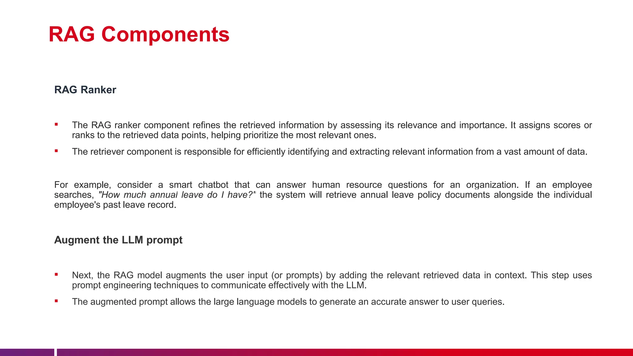 RAG Components
RAG Ranker
▪ The RAG ranker component refines the retrieved information by assessing its relevance and importance. It assigns scores or
ranks to the retrieved data points, helping prioritize the most relevant ones.
▪ The retriever component is responsible for efficiently identifying and extracting relevant information from a vast amount of data.
For example, consider a smart chatbot that can answer human resource questions for an organization. If an employee
searches, "How much annual leave do I have?" the system will retrieve annual leave policy documents alongside the individual
employee's past leave record.
Augment the LLM prompt
▪ Next, the RAG model augments the user input (or prompts) by adding the relevant retrieved data in context. This step uses
prompt engineering techniques to communicate effectively with the LLM.
▪ The augmented prompt allows the large language models to generate an accurate answer to user queries.
 