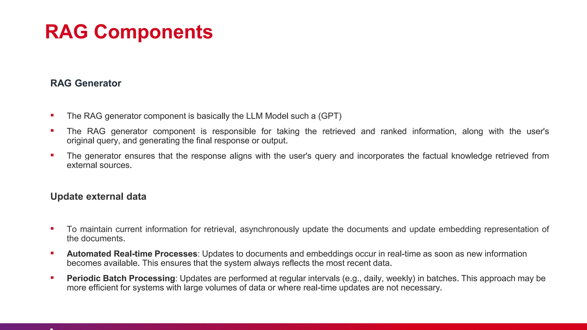 RAG Components
RAG Generator
▪ The RAG generator component is basically the LLM Model such a (GPT)
▪ The RAG generator component is responsible for taking the retrieved and ranked information, along with the user's
original query, and generating the final response or output.
▪ The generator ensures that the response aligns with the user's query and incorporates the factual knowledge retrieved from
external sources.
Update external data
▪ To maintain current information for retrieval, asynchronously update the documents and update embedding representation of
the documents.
▪ Automated Real-time Processes: Updates to documents and embeddings occur in real-time as soon as new information
becomes available. This ensures that the system always reflects the most recent data.
▪ Periodic Batch Processing: Updates are performed at regular intervals (e.g., daily, weekly) in batches. This approach may be
more efficient for systems with large volumes of data or where real-time updates are not necessary.
 
