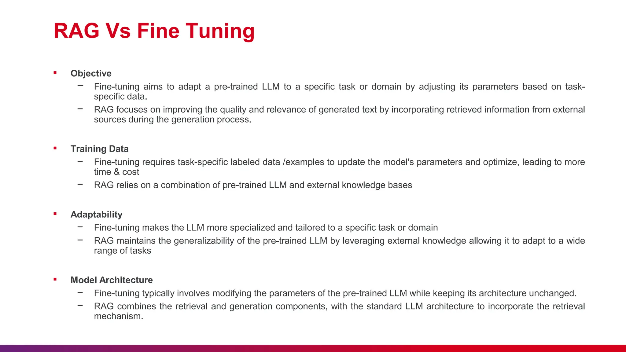 RAG Vs Fine Tuning
▪ Objective
− Fine-tuning aims to adapt a pre-trained LLM to a specific task or domain by adjusting its parameters based on task-
specific data.
− RAG focuses on improving the quality and relevance of generated text by incorporating retrieved information from external
sources during the generation process.
▪ Training Data
− Fine-tuning requires task-specific labeled data /examples to update the model's parameters and optimize, leading to more
time & cost
− RAG relies on a combination of pre-trained LLM and external knowledge bases
▪ Adaptability
− Fine-tuning makes the LLM more specialized and tailored to a specific task or domain
− RAG maintains the generalizability of the pre-trained LLM by leveraging external knowledge allowing it to adapt to a wide
range of tasks
▪ Model Architecture
− Fine-tuning typically involves modifying the parameters of the pre-trained LLM while keeping its architecture unchanged.
− RAG combines the retrieval and generation components, with the standard LLM architecture to incorporate the retrieval
mechanism.
 
