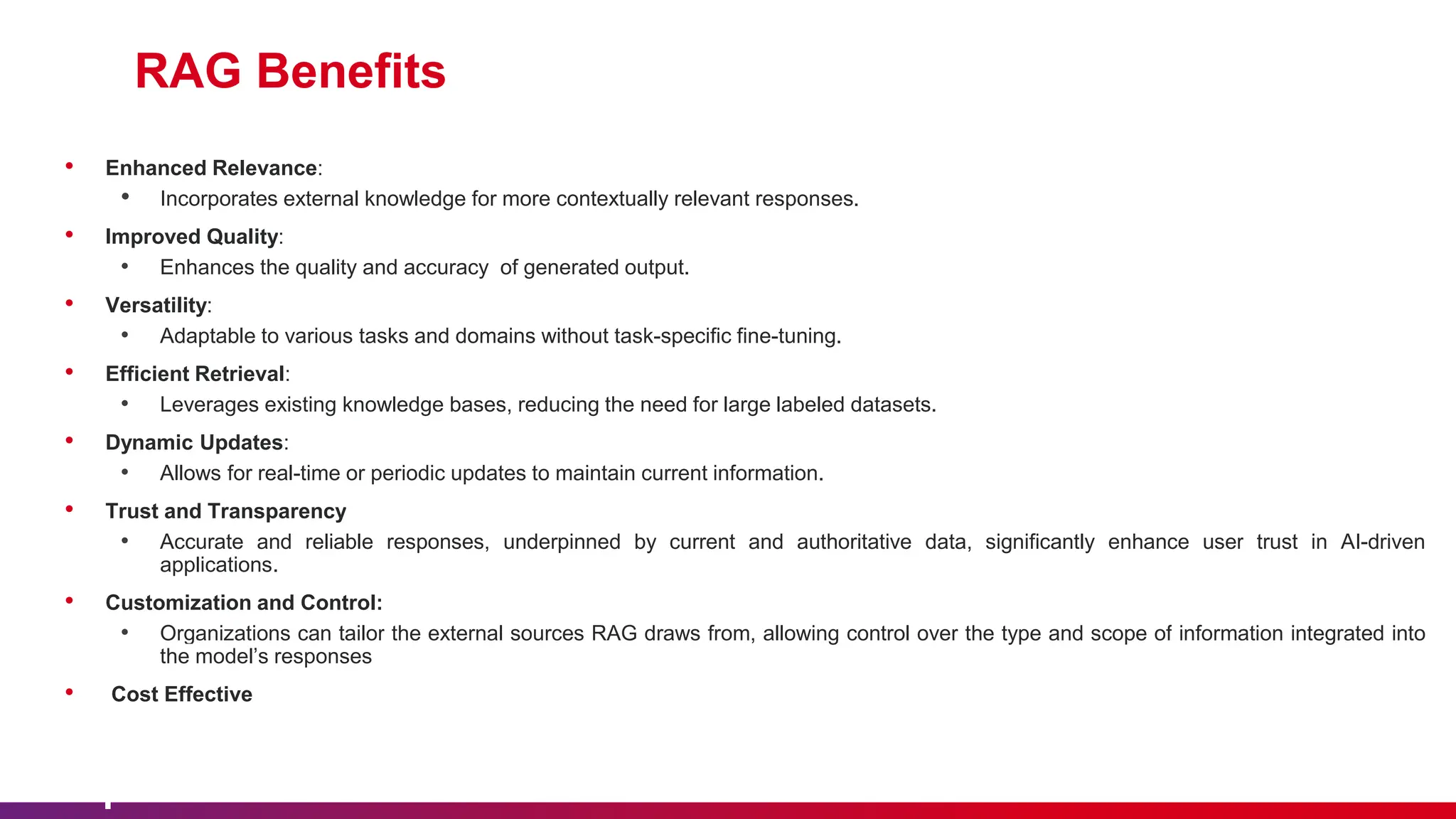 RAG Benefits
• Enhanced Relevance:
• Incorporates external knowledge for more contextually relevant responses.
• Improved Quality:
• Enhances the quality and accuracy of generated output.
• Versatility:
• Adaptable to various tasks and domains without task-specific fine-tuning.
• Efficient Retrieval:
• Leverages existing knowledge bases, reducing the need for large labeled datasets.
• Dynamic Updates:
• Allows for real-time or periodic updates to maintain current information.
• Trust and Transparency
• Accurate and reliable responses, underpinned by current and authoritative data, significantly enhance user trust in AI-driven
applications.
• Customization and Control:
• Organizations can tailor the external sources RAG draws from, allowing control over the type and scope of information integrated into
the model’s responses
• Cost Effective
 