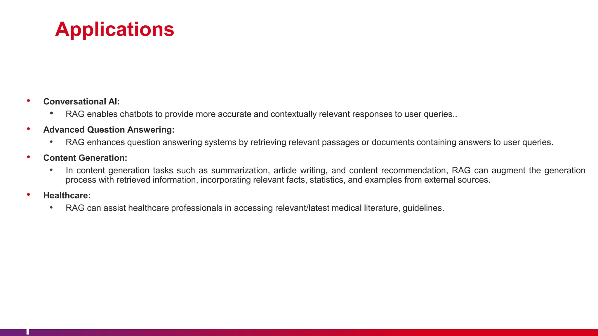 Applications
• Conversational AI:
• RAG enables chatbots to provide more accurate and contextually relevant responses to user queries..
• Advanced Question Answering:
• RAG enhances question answering systems by retrieving relevant passages or documents containing answers to user queries.
• Content Generation:
• In content generation tasks such as summarization, article writing, and content recommendation, RAG can augment the generation
process with retrieved information, incorporating relevant facts, statistics, and examples from external sources.
• Healthcare:
• RAG can assist healthcare professionals in accessing relevant/latest medical literature, guidelines.
 