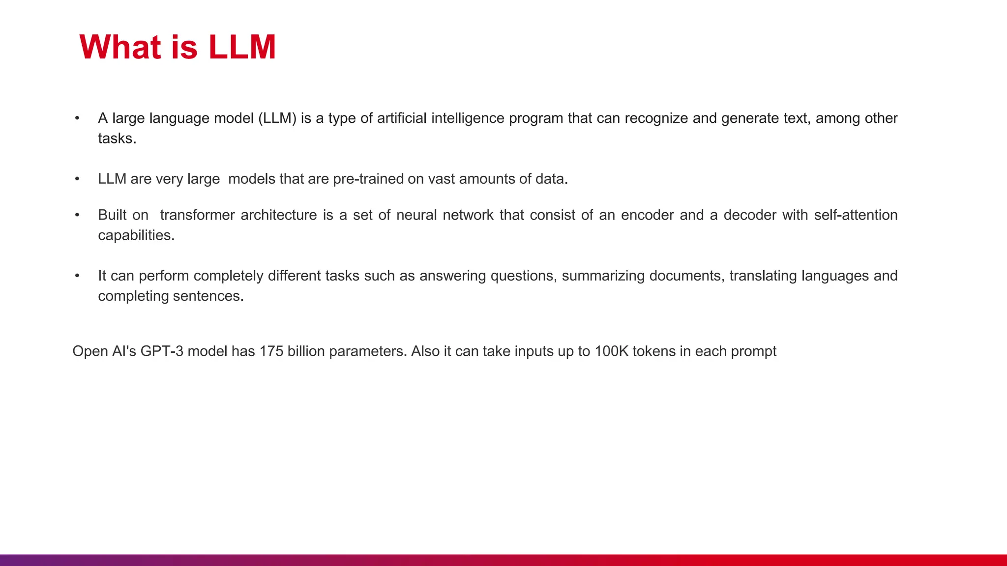 What is LLM
• A large language model (LLM) is a type of artificial intelligence program that can recognize and generate text, among other
tasks.
• LLM are very large models that are pre-trained on vast amounts of data.
• Built on transformer architecture is a set of neural network that consist of an encoder and a decoder with self-attention
capabilities.
• It can perform completely different tasks such as answering questions, summarizing documents, translating languages and
completing sentences.
Open AI's GPT-3 model has 175 billion parameters. Also it can take inputs up to 100K tokens in each prompt
 