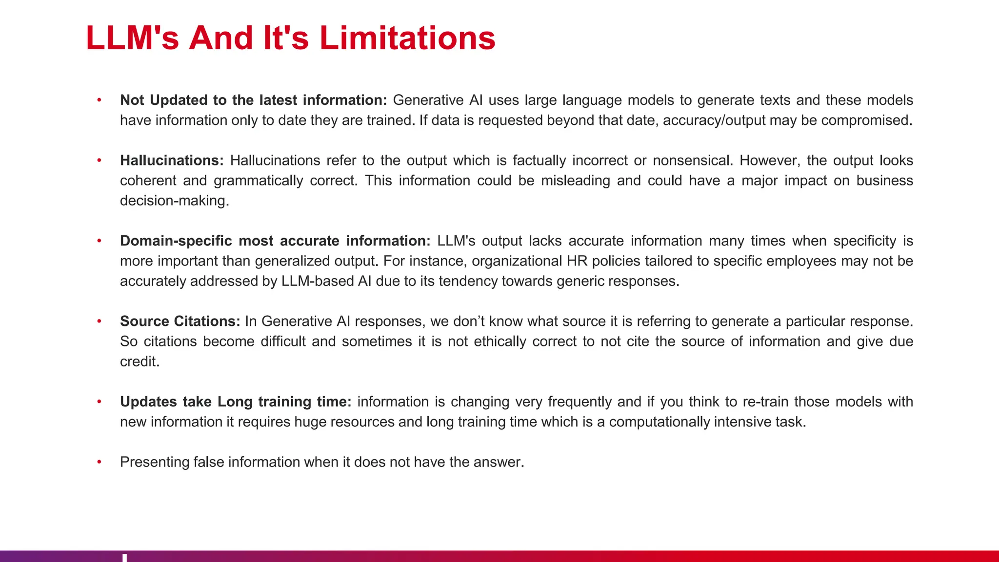 LLM's And It's Limitations
• Not Updated to the latest information: Generative AI uses large language models to generate texts and these models
have information only to date they are trained. If data is requested beyond that date, accuracy/output may be compromised.
• Hallucinations: Hallucinations refer to the output which is factually incorrect or nonsensical. However, the output looks
coherent and grammatically correct. This information could be misleading and could have a major impact on business
decision-making.
• Domain-specific most accurate information: LLM's output lacks accurate information many times when specificity is
more important than generalized output. For instance, organizational HR policies tailored to specific employees may not be
accurately addressed by LLM-based AI due to its tendency towards generic responses.
• Source Citations: In Generative AI responses, we don’t know what source it is referring to generate a particular response.
So citations become difficult and sometimes it is not ethically correct to not cite the source of information and give due
credit.
• Updates take Long training time: information is changing very frequently and if you think to re-train those models with
new information it requires huge resources and long training time which is a computationally intensive task.
• Presenting false information when it does not have the answer.
 