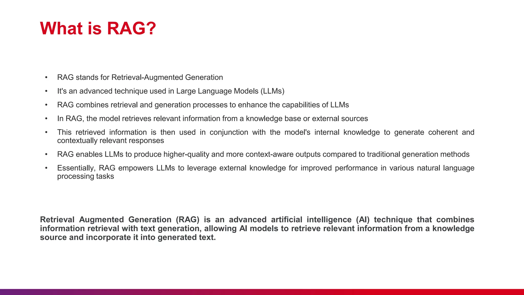 What is RAG?
• RAG stands for Retrieval-Augmented Generation
• It's an advanced technique used in Large Language Models (LLMs)
• RAG combines retrieval and generation processes to enhance the capabilities of LLMs
• In RAG, the model retrieves relevant information from a knowledge base or external sources
• This retrieved information is then used in conjunction with the model's internal knowledge to generate coherent and
contextually relevant responses
• RAG enables LLMs to produce higher-quality and more context-aware outputs compared to traditional generation methods
• Essentially, RAG empowers LLMs to leverage external knowledge for improved performance in various natural language
processing tasks
Retrieval Augmented Generation (RAG) is an advanced artificial intelligence (AI) technique that combines
information retrieval with text generation, allowing AI models to retrieve relevant information from a knowledge
source and incorporate it into generated text.
 