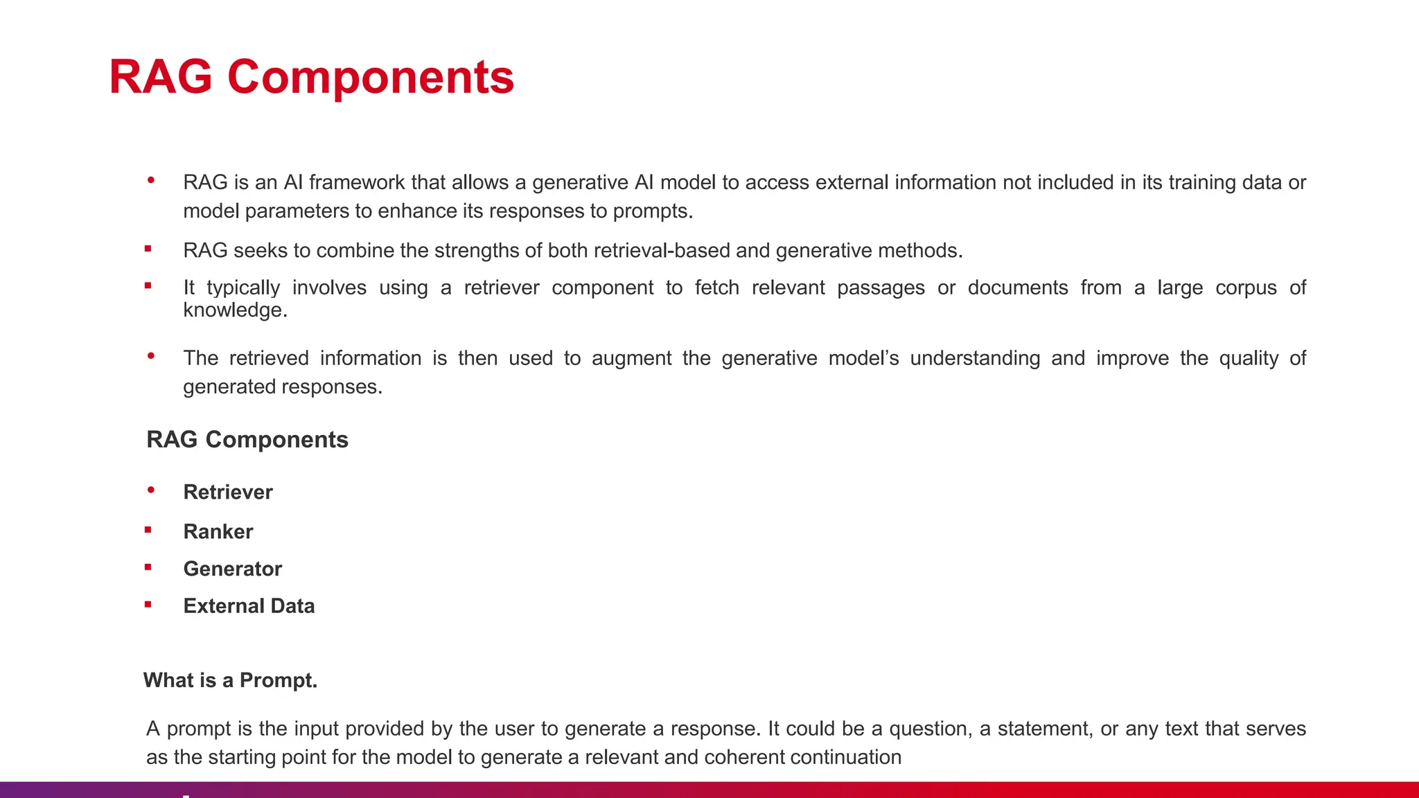 RAG Components
• RAG is an AI framework that allows a generative AI model to access external information not included in its training data or
model parameters to enhance its responses to prompts.
▪ RAG seeks to combine the strengths of both retrieval-based and generative methods.
▪ It typically involves using a retriever component to fetch relevant passages or documents from a large corpus of
knowledge.
• The retrieved information is then used to augment the generative model’s understanding and improve the quality of
generated responses.
RAG Components
• Retriever
▪ Ranker
▪ Generator
▪ External Data
What is a Prompt.
A prompt is the input provided by the user to generate a response. It could be a question, a statement, or any text that serves
as the starting point for the model to generate a relevant and coherent continuation
 