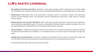 LLM's And It's Limitations
• Not Updated to the latest information: Generative AI uses large language models to generate texts and these models
have information only to date they are trained. If data is requested beyond that date, accuracy/output may be compromised.
• Hallucinations: Hallucinations refer to the output which is factually incorrect or nonsensical. However, the output looks
coherent and grammatically correct. This information could be misleading and could have a major impact on business
decision-making.
• Domain-specific most accurate information: LLM's output lacks accurate information many times when specificity is
more important than generalized output. For instance, organizational HR policies tailored to specific employees may not be
accurately addressed by LLM-based AI due to its tendency towards generic responses.
• Source Citations: In Generative AI responses, we don’t know what source it is referring to generate a particular response.
So citations become difficult and sometimes it is not ethically correct to not cite the source of information and give due
credit.
• Updates take Long training time: information is changing very frequently and if you think to re-train those models with
new information it requires huge resources and long training time which is a computationally intensive task.
• Presenting false information when it does not have the answer.
 