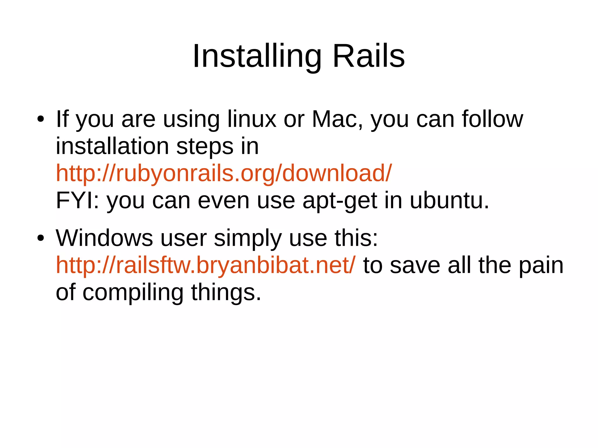 Installing Rails 
● If you are using linux or Mac, you can follow 
installation steps in 
http://rubyonrails.org/download/ 
FYI: you can even use apt-get in ubuntu. 
● Windows user simply use this: 
http://railsftw.bryanbibat.net/ to save all the pain 
of compiling things. 
 
