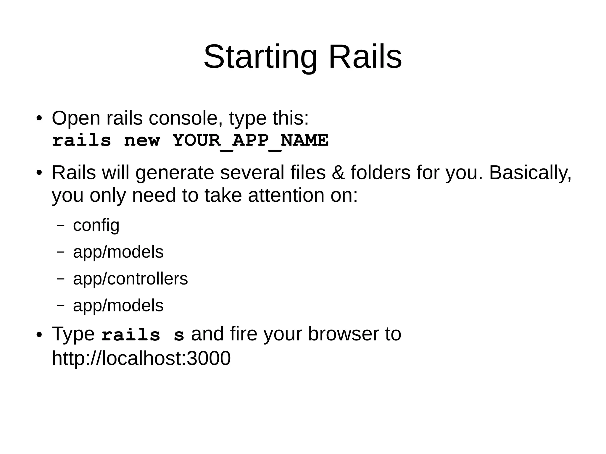 Starting Rails 
● Open rails console, type this: 
rails new YOUR_APP_NAME 
● Rails will generate several files & folders for you. Basically, 
you only need to take attention on: 
– config 
– app/models 
– app/controllers 
– app/models 
● Type rails s and fire your browser to 
http://localhost:3000 
 