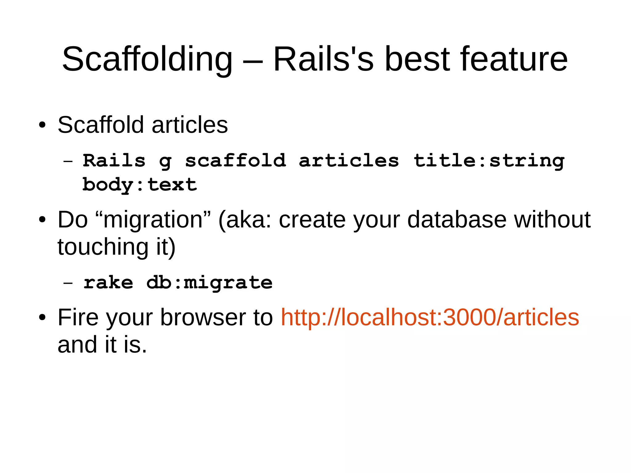 Scaffolding – Rails's best feature 
● Scaffold articles 
– Rails g scaffold articles title:string 
body:text 
● Do “migration” (aka: create your database without 
touching it) 
– rake db:migrate 
● Fire your browser to http://localhost:3000/articles 
and it is. 
 