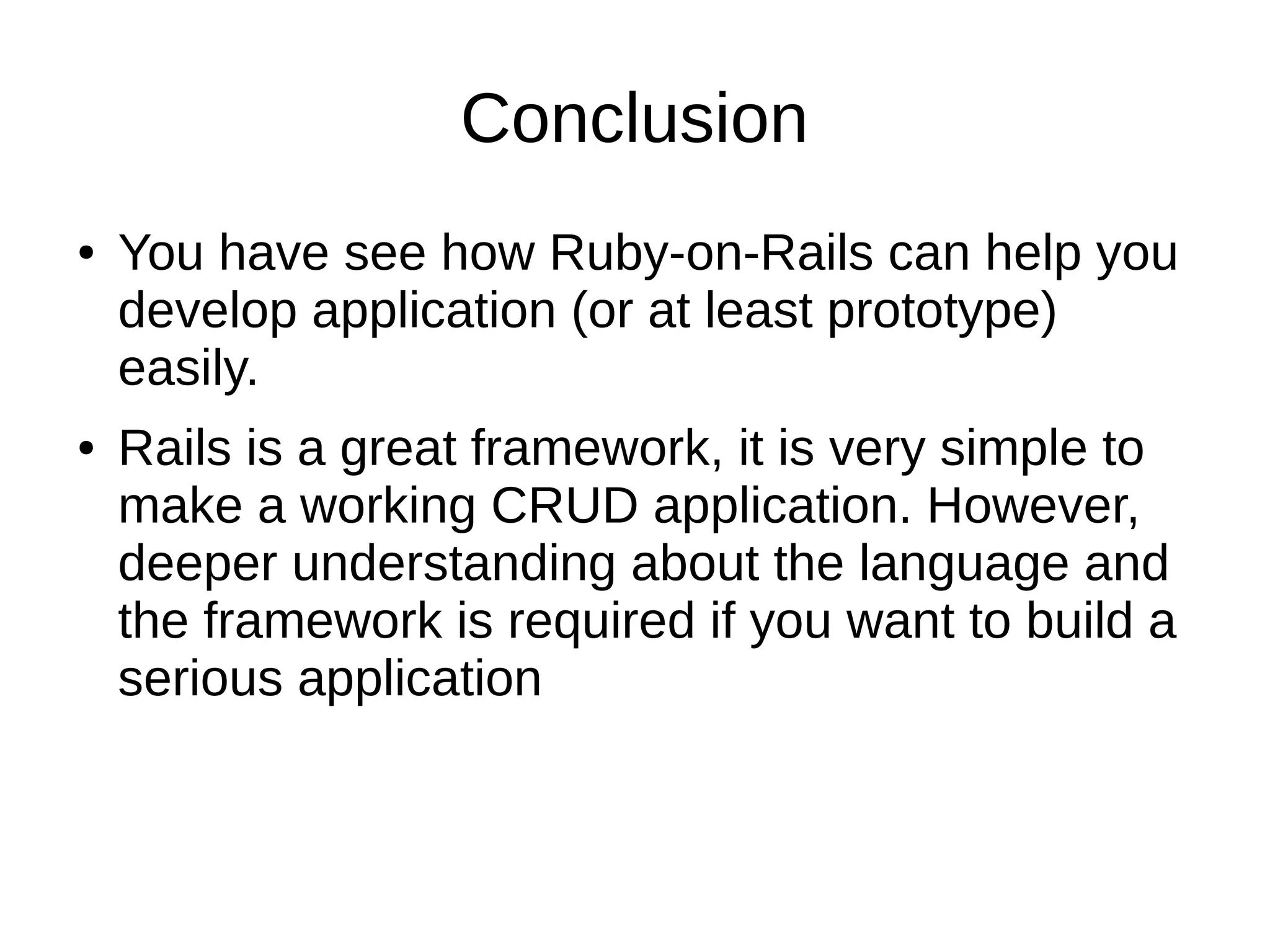 Conclusion 
● You have see how Ruby-on-Rails can help you 
develop application (or at least prototype) 
easily. 
● Rails is a great framework, it is very simple to 
make a working CRUD application. However, 
deeper understanding about the language and 
the framework is required if you want to build a 
serious application 
 