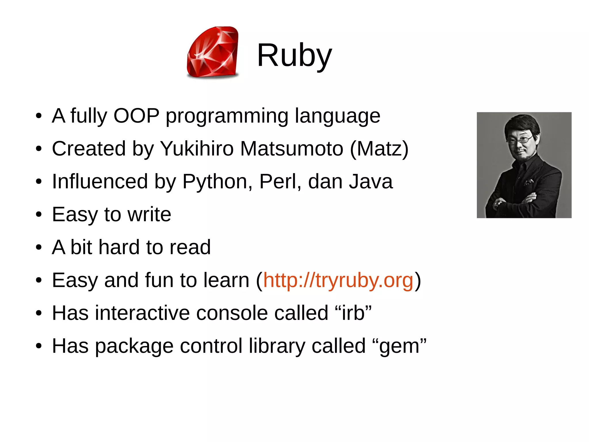 Ruby 
● A fully OOP programming language 
● Created by Yukihiro Matsumoto (Matz) 
● Influenced by Python, Perl, dan Java 
● Easy to write 
● A bit hard to read 
● Easy and fun to learn (http://tryruby.org) 
● Has interactive console called “irb” 
● Has package control library called “gem” 
 