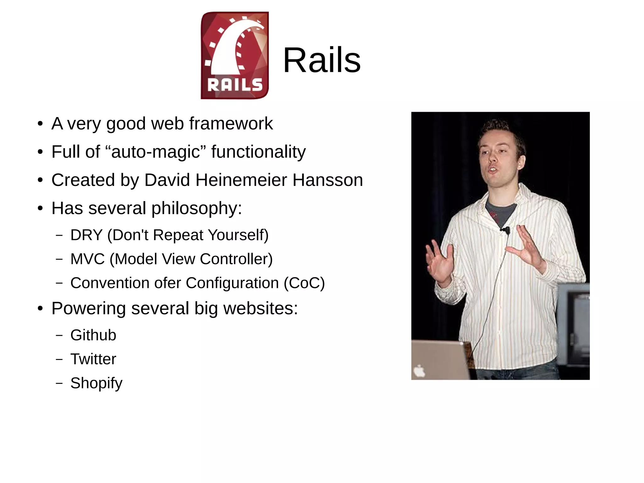 Rails 
● A very good web framework 
● Full of “auto-magic” functionality 
● Created by David Heinemeier Hansson 
● Has several philosophy: 
– DRY (Don't Repeat Yourself) 
– MVC (Model View Controller) 
– Convention ofer Configuration (CoC) 
● Powering several big websites: 
– Github 
– Twitter 
– Shopify 
 