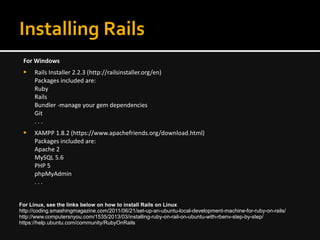 Installing Rails
For Windows
 Rails Installer 2.2.3 (http://railsinstaller.org/en)
Packages included are:
Ruby
Rails
Bundler -manage your gem dependencies
Git
. . .
 XAMPP 1.8.2 (https://www.apachefriends.org/download.html)
Packages included are:
Apache 2
MySQL 5.6
PHP 5
phpMyAdmin
. . .
For Linux, see the links below on how to install Rails on Linux
http://coding.smashingmagazine.com/2011/06/21/set-up-an-ubuntu-local-development-machine-for-ruby-on-rails/
http://www.computersnyou.com/1535/2013/03/installing-ruby-on-rail-on-ubuntu-with-rbenv-step-by-step/
https://help.ubuntu.com/community/RubyOnRails
 