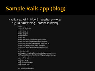 Sample Rails app (blog)
> rails new APP_NAME --database=mysql
e.g. rails new blog --database=mysql
create
create README.rdoc
create Rakefile
create config.ru
create .gitignore
create Gemfile
create app
create app/assets/javascripts/application.js
create app/assets/stylesheets/application.css
create app/controllers/application_controller.rb
create app/helpers/application_helper.rb
create app/views/layouts/application.html.erb
. . .
run bundle install
Fetching gem metadata from https://rubygems.org/...........
Fetching additional metadata from https://rubygems.org/..
Resolving dependencies...
Using rake 10.3.2
Using i18n 0.6.11
Using activerecord 4.1.4
Using bundler 1.6.2
. . .
Your bundle is complete!
 