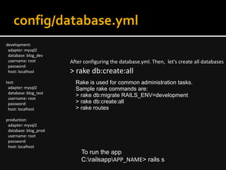 config/database.yml
development:
adapter: mysql2
database: blog_dev
username: root
password:
host: localhost
test:
adapter: mysql2
database: blog_test
username: root
password:
host: localhost
production:
adapter: mysql2
database: blog_prod
username: root
password:
host: localhost
After configuring the database.yml. Then, let's create all databases
> rake db:create:all
Rake is used for common administration tasks.
Sample rake commands are:
> rake db:migrate RAILS_ENV=development
> rake db:create:all
> rake routes
To run the app
C:railsappAPP_NAME> rails s
 