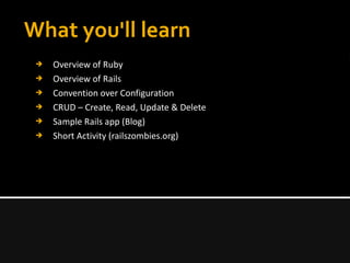 What you'll learn
➔ Overview of Ruby
➔ Overview of Rails
➔ Convention over Configuration
➔ CRUD – Create, Read, Update & Delete
➔ Sample Rails app (Blog)
➔ Short Activity (railszombies.org)
 