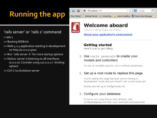 Running the app
'rails server' or 'rails s' command
> rails s
=> BootingWEBrick
=> Rails 4.1.4 application starting in development
on http://0.0.0.0:3000
=> Run `rails server -h` for more startup options
=> Notice: server is listening on all interfaces
(0.0.0.0). Consider using 127.0.0.1 (--binding
option)
=> Ctrl-C to shutdown server
 