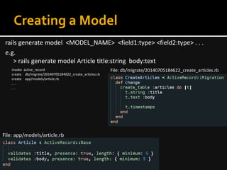 Creating a Model
rails generate model <MODEL_NAME> <field1:type> <field2:type> . . .
e.g.
> rails generate model Article title:string body:text
invoke active_record
create db/migrate/20140705184622_create_articles.rb
create app/models/article.rb
. . .
. . .
File: db/migrate/20140705184622_create_articles.rb
File: app/models/article.rb
 