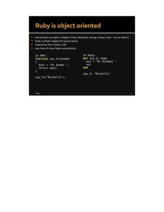 8/8/14 3
Ruby is object oriented
 Everything is an object. Integers, Floats, Booleans, Strings, Arrays, Hash – all are objects.
 Ruby is simple, elegant & natural syntax
 Inspired by Perl, Python, LISP
 Less lines of code, higher productivity
In PHP:
function say_hi($name)
{
$out = "Hi $name ";
return $out;
}
say_hi("Michelle");
In Ruby:
def say_hi name
out = "Hi #{name} "
out
end
say_hi "Michelle"
 