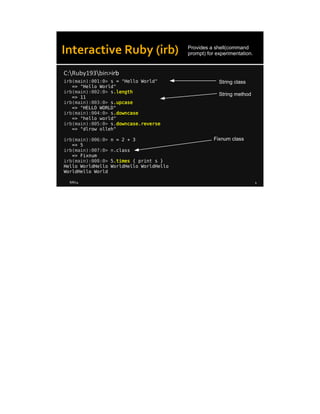 8/8/14 4
Interactive Ruby (irb)
irb(main):001:0> s = "Hello World"
=> "Hello World"
irb(main):002:0> s.length
=> 11
irb(main):003:0> s.upcase
=> "HELLO WORLD"
irb(main):004:0> s.downcase
=> "hello world"
irb(main):005:0> s.downcase.reverse
=> "dlrow olleh"
irb(main):006:0> n = 2 + 3
=> 5
irb(main):007:0> n.class
=> Fixnum
irb(main):008:0> 5.times { print s }
Hello WorldHello WorldHello WorldHello
WorldHello World
C:Ruby193bin>irb
Provides a shell(command
prompt) for experimentation.
String method
String class
Fixnum class
 