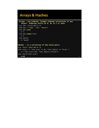 8/8/14 5
Arrays - are ordered, integer-indexed collections of any
object. Indexing starts at 0, as in C or Java.
e.g. pet = Array.new or []
irb> pet = ["dog", "cat", "mouse"]
irb> pet.count
=> 3
irb> pet.index("cat")
=> 1
irb> pet[2]
=> "mouse"
Hashes - is a collection of key-value pairs.
e.g. style = Hash.new or {}
irb> style = { "font_size" => 10, "font_family" => "Arial" }
=> {"font_size"=>10, "font_family"=>"Arial"}
irb> style["font_size"]
=> 10
Arrays & Hashes
 