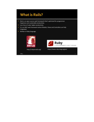 8/8/14 7
What is Rails?
 Rails is an open-source web framework that’s optimized for programmer
happiness and sustainable productivity.
 Less lines of code, higher productivity.
 It is an MVC web framework where Models, Views and Controllers are fully
integrated.
 Written in Ruby language.
http://rubyonrails.org/ https://www.ruby-lang.org/en/
 