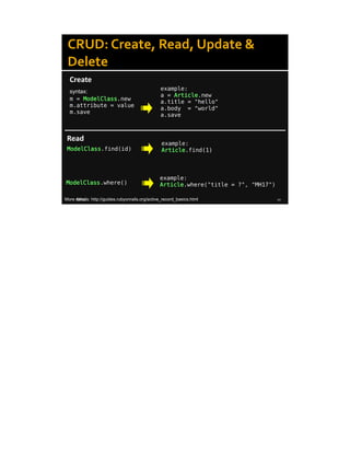 8/8/14 10
CRUD: Create, Read, Update &
Delete
Create
example:
a = Article.new
a.title = "hello"
a.body = "world"
a.save
Read
ModelClass.find(id)
example:
Article.find(1)
ModelClass.where()
example:
Article.where("title = ?", "MH17")
m = ModelClass.new
m.attribute = value
m.save
syntax:
More details: http://guides.rubyonrails.org/active_record_basics.html
 