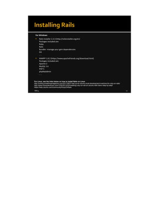 8/8/14 12
Installing Rails
For Windows
 Rails Installer 2.2.3 (http://railsinstaller.org/en)
Packages included are:
Ruby
Rails
Bundler -manage your gem dependencies
Git
. . .
 XAMPP 1.8.2 (https://www.apachefriends.org/download.html)
Packages included are:
Apache 2
MySQL 5.6
PHP 5
phpMyAdmin
. . .
For Linux, see the links below on how to install Rails on Linux
http://coding.smashingmagazine.com/2011/06/21/set-up-an-ubuntu-local-development-machine-for-ruby-on-rails/
http://www.computersnyou.com/1535/2013/03/installing-ruby-on-rail-on-ubuntu-with-rbenv-step-by-step/
https://help.ubuntu.com/community/RubyOnRails
 